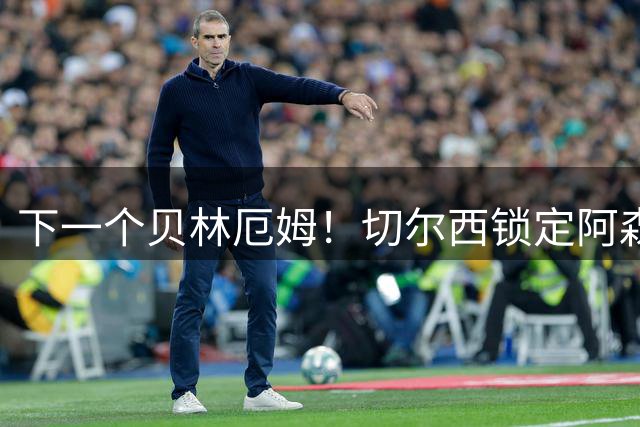 下一个贝林厄姆！切尔西锁定阿森纳亿元瑰宝，死敌或痛失未来核心