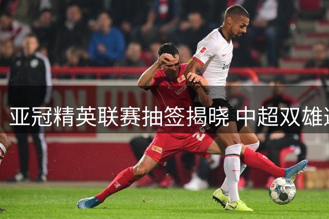 亚冠精英联赛抽签揭晓 中超双雄避开劲敌迎利好