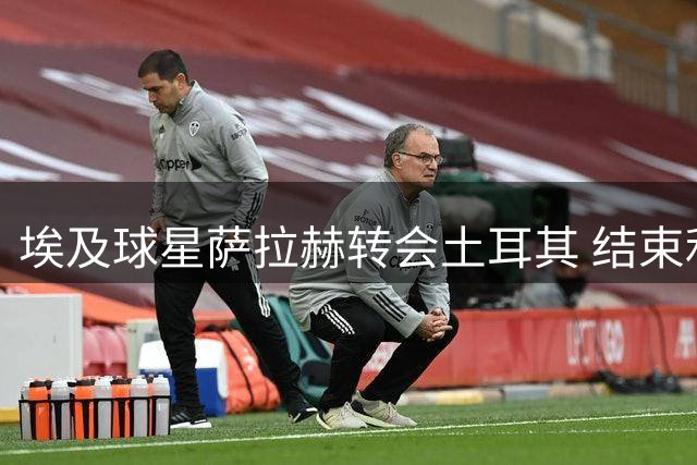 埃及球星萨拉赫转会土耳其 结束利物浦辉煌九年征程