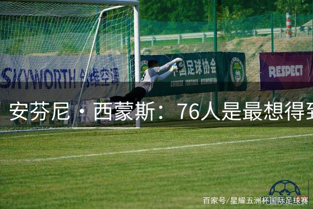 安芬尼·西蒙斯：76人是最想得到我的球队 他们认为我有价值