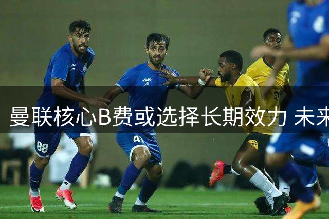 曼联核心B费或选择长期效力 未来去向引发关注