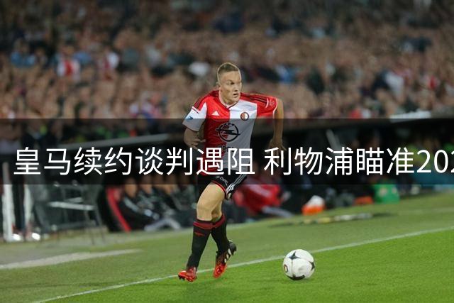 皇马续约谈判遇阻 利物浦瞄准2027年免签维尼修斯