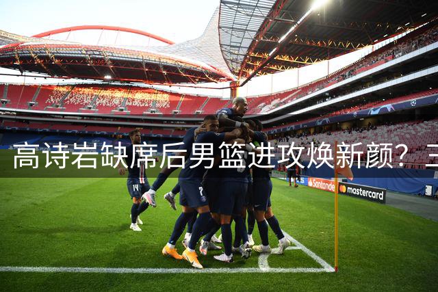 高诗岩缺席后男篮进攻焕新颜？三分回暖战术升级引热议