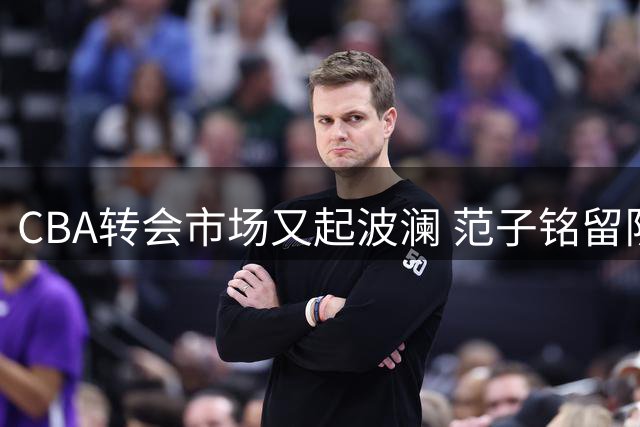 CBA转会市场又起波澜 范子铭留队现转机 桑普森加盟成关键因素